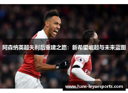 阿森纳英超失利后重建之路：新希望崛起与未来蓝图